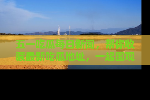 五一吃瓜每日新闻,帮你收藏最新吃瓜地址,一起围观吧!