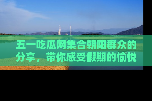 五一吃瓜网集合朝阳群众的分享,带你感受假期的愉悦!
