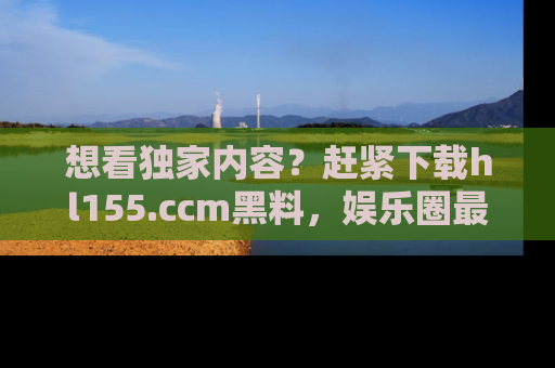 想看独家内容？赶紧下载hl155.ccm黑料，娱乐圈最劲爆的新闻一手掌握！