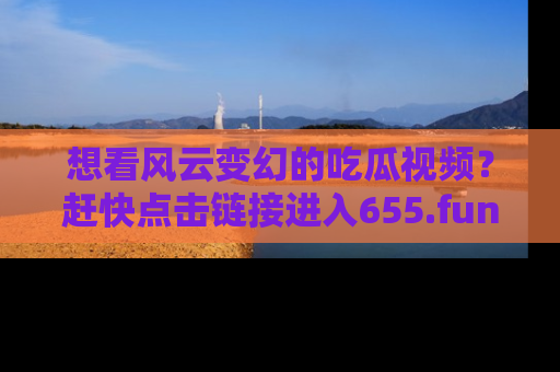 想看风云变幻的吃瓜视频？赶快点击链接进入655.fun吧！