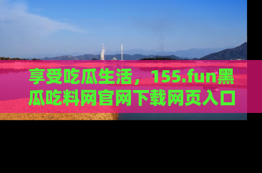享受吃瓜生活，155.fun黑瓜吃料网官网下载网页入口全解析