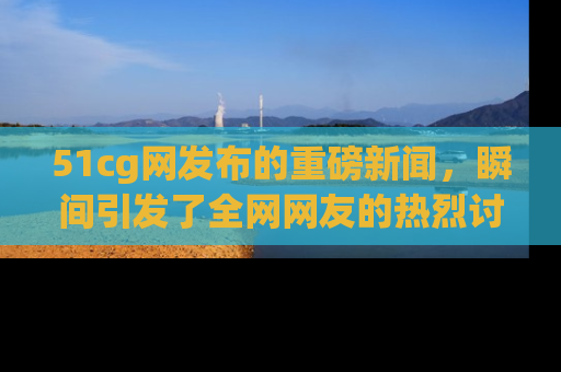 51cg网发布的重磅新闻,瞬间引发了全网网友的热烈讨论!