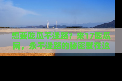 想要吃瓜不迷路？来17吃瓜网，永不迷路的秘密就在这里！