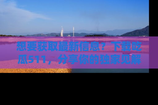 想要获取最新信息？下载吃瓜511，分享你的独家见解！