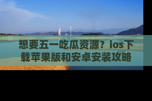 想要五一吃瓜资源？ios下载苹果版和安卓安装攻略
