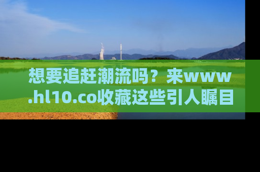 想要追赶潮流吗？来www.hl10.co收藏这些引人瞩目的新闻瞬间吧！