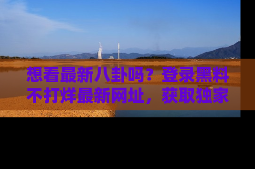 想看最新八卦吗？登录黑料不打烊最新网址，获取独家内容