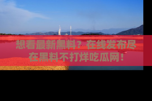 想看最新黑料？在线发布尽在黑料不打烊吃瓜网！