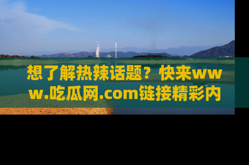 想了解热辣话题？快来www.吃瓜网.com链接精彩内容！