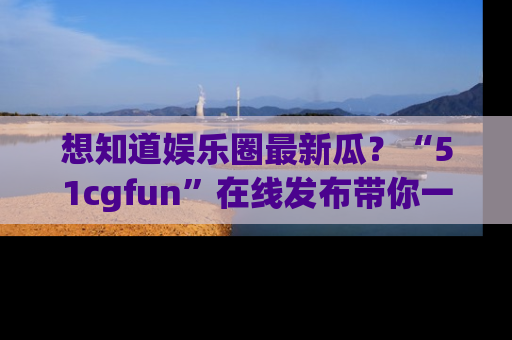 想知道娱乐圈最新瓜？“51cgfun”在线发布带你一探究竟！