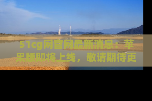 51cg网官网最新消息:苹果版即将上线,敬请期待更多吃瓜内容!