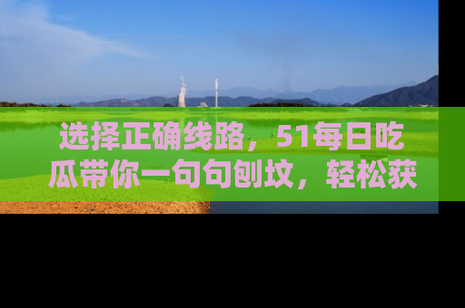 选择正确线路，51每日吃瓜带你一句句刨坟，轻松获取娱乐新资讯