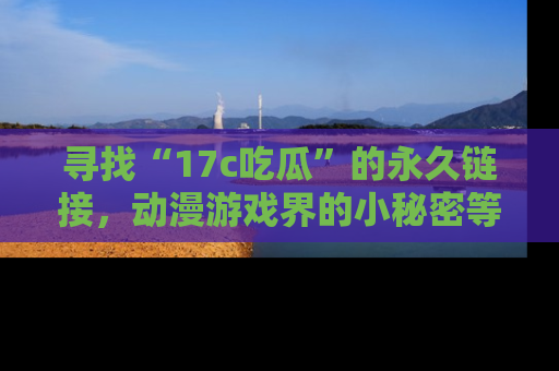 寻找“17c吃瓜”的永久链接，动漫游戏界的小秘密等你来揭秘！