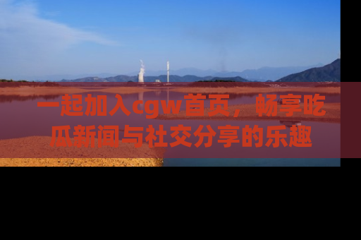一起加入cgw首页，畅享吃瓜新闻与社交分享的乐趣