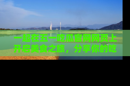 一起在五一吃瓜官网网页上开启美食之旅，分享你的吃瓜故事与精彩瞬间！