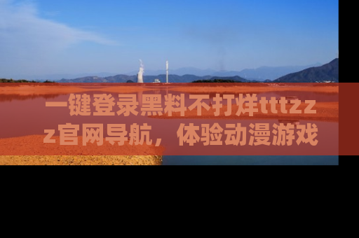 一键登录黑料不打烊tttzzz官网导航，体验动漫游戏风格黑料盛宴