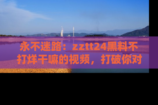 永不迷路：zztt24黑料不打烊干嘛的视频，打破你对吃瓜的固有认知！