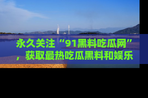 永久关注“91黑料吃瓜网”，获取最热吃瓜黑料和娱乐资讯