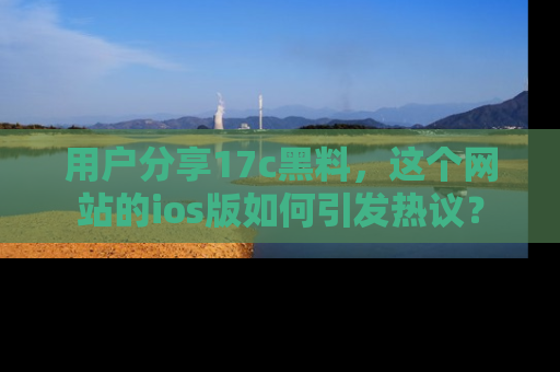 用户分享17c黑料，这个网站的ios版如何引发热议？