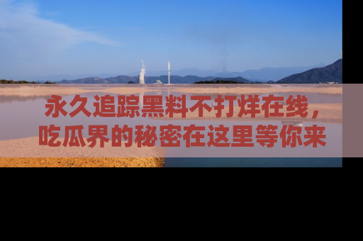 永久追踪黑料不打烊在线，吃瓜界的秘密在这里等你来发现！