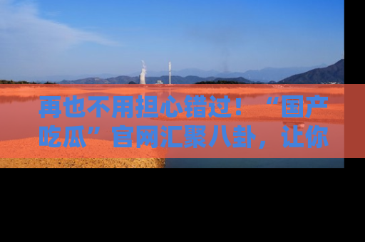 再也不用担心错过！“国产吃瓜”官网汇聚八卦，让你随时随地吃瓜。