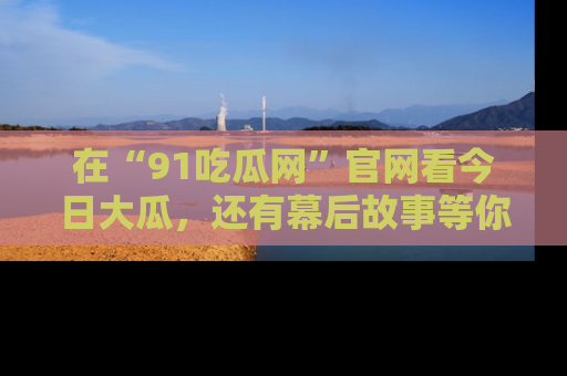 在“91吃瓜网”官网看今日大瓜，还有幕后故事等你来挖掘！
