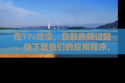 在17c吃瓜，获取热辣话题，快下载我们的应用程序，地址轻松找到！