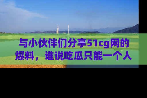 与小伙伴们分享51cg网的爆料，谁说吃瓜只能一个人？
