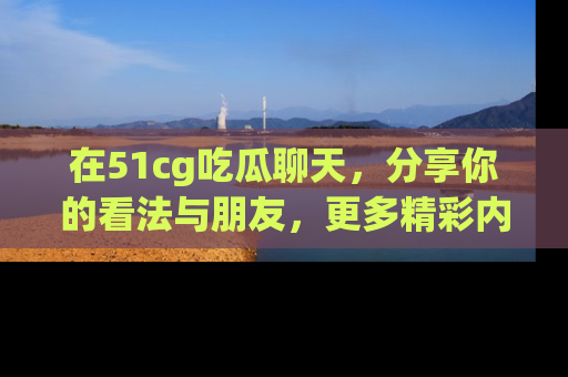 在51cg吃瓜聊天，分享你的看法与朋友，更多精彩内容请浏览网址www.51cg.com！