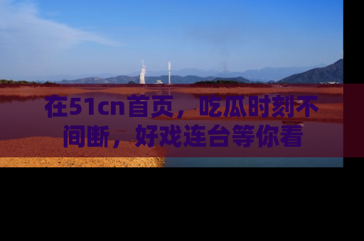 在51cn首页，吃瓜时刻不间断，好戏连台等你看