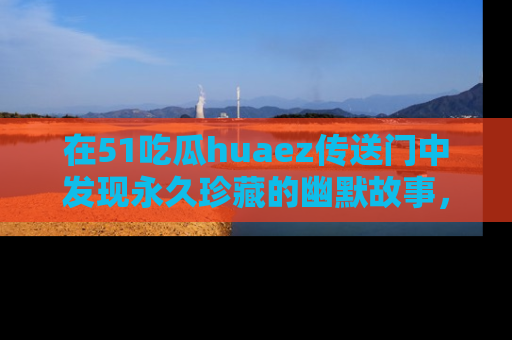 在51吃瓜huaez传送门中发现永久珍藏的幽默故事，瓜友们一起分享欢乐瞬间！