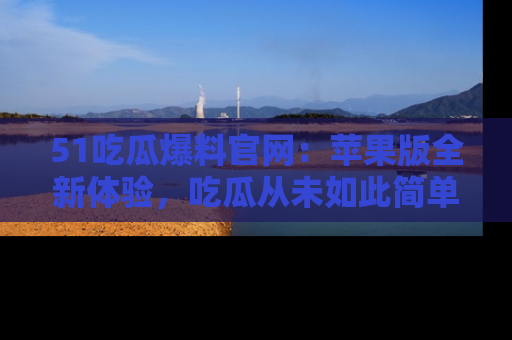 51吃瓜爆料官网：苹果版全新体验，吃瓜从未如此简单