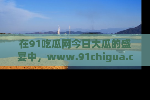 在91吃瓜网今日大瓜的盛宴中，www.91chigua.com带你领略每个让人咋舌的精彩故事！