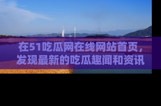 在51吃瓜网在线网站首页，发现最新的吃瓜趣闻和资讯分享