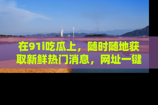 在91i吃瓜上，随时随地获取新鲜热门消息，网址一键直达！