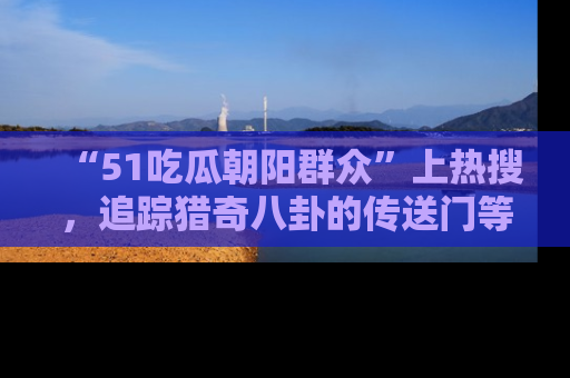 “51吃瓜朝阳群众”上热搜，追踪猎奇八卦的传送门等你点击！