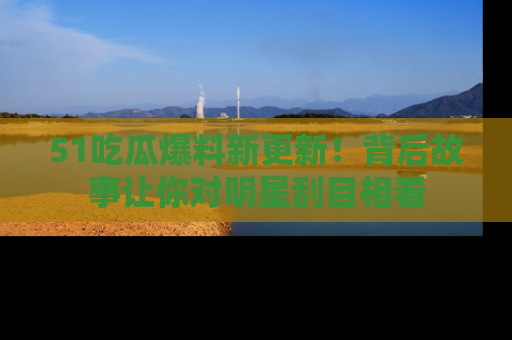 51吃瓜爆料新更新！背后故事让你对明星刮目相看