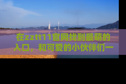 在zztt11官网找到最萌的入口，和可爱的小伙伴们一起吃瓜吧！