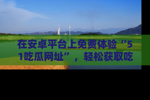 在安卓平台上免费体验“51吃瓜网址”，轻松获取吃瓜新鲜事！