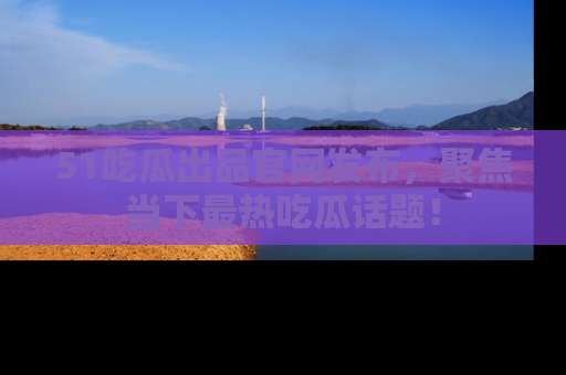 51吃瓜出品官网发布，聚焦当下最热吃瓜话题！