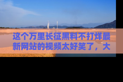 这个万里长征黑料不打烊最新网站的视频太好笑了，大家快来一起看吧！