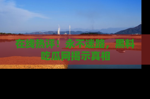 在线热评！永不迷路，黑料吃瓜网揭示真相
