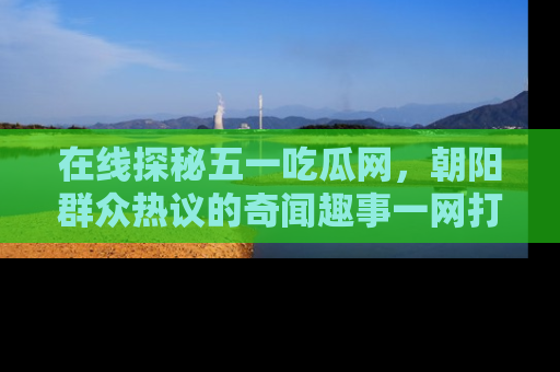在线探秘五一吃瓜网，朝阳群众热议的奇闻趣事一网打尽