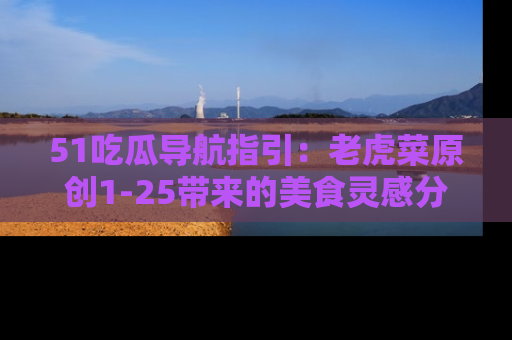 51吃瓜导航指引：老虎菜原创1-25带来的美食灵感分享