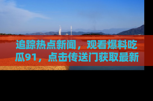 追踪热点新闻，观看爆料吃瓜91，点击传送门获取最新更新！