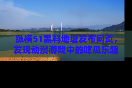 纵横51黑料地址发布网页，发现动漫游戏中的吃瓜乐趣