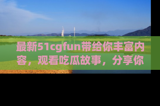 最新51cgfun带给你丰富内容，观看吃瓜故事，分享你的感受！