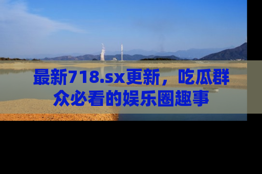 最新718.sx更新，吃瓜群众必看的娱乐圈趣事