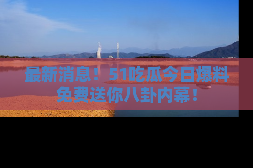 最新消息!51吃瓜今日爆料免费送你八卦内幕!