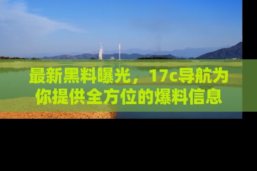 最新黑料曝光,17c导航为你提供全方位的爆料信息